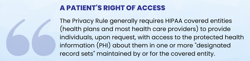 A Patient's Right of Access
The Privacy Rule generally requires HIPAA covered entities (health plans and most health care providers) to provide individuals, upon request, with access to the protected health information (PHI) about them in one or more "designated record sets" maintained by or for the covered entity. 